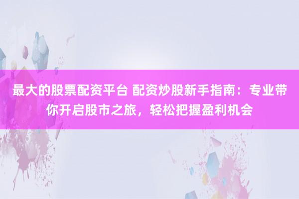 最大的股票配资平台 配资炒股新手指南：专业带你开启股市之旅，轻松把握盈利机会