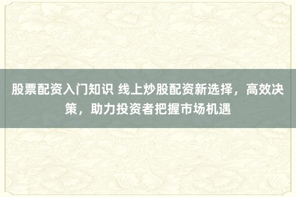 股票配资入门知识 线上炒股配资新选择，高效决策，助力投资者把握市场机遇