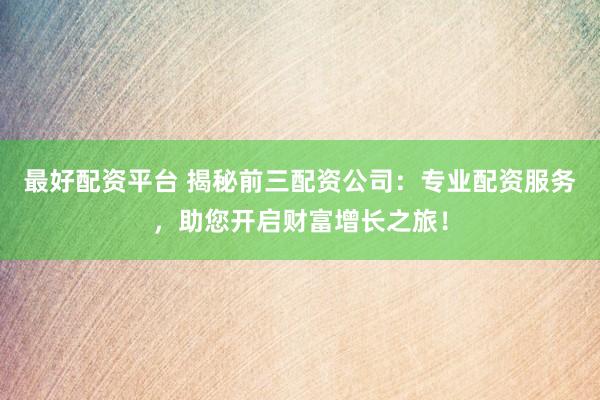 最好配资平台 揭秘前三配资公司：专业配资服务，助您开启财富增长之旅！