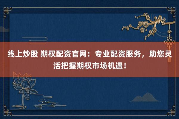 线上炒股 期权配资官网：专业配资服务，助您灵活把握期权市场机遇！