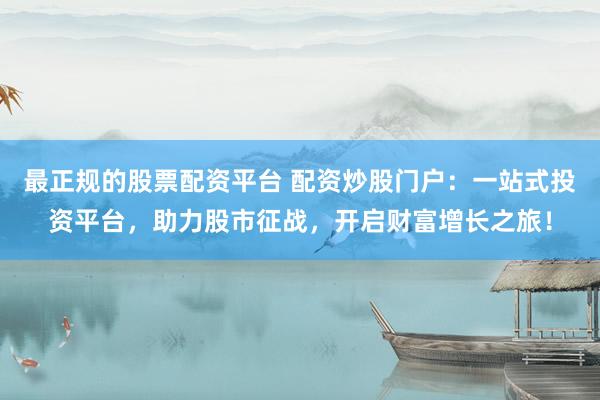 最正规的股票配资平台 配资炒股门户：一站式投资平台，助力股市征战，开启财富增长之旅！