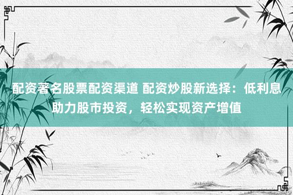 配资著名股票配资渠道 配资炒股新选择：低利息助力股市投资，轻松实现资产增值