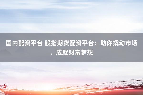 国内配资平台 股指期货配资平台：助你撬动市场，成就财富梦想