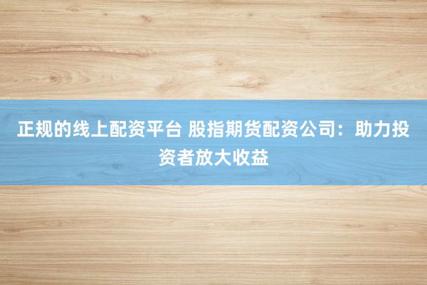 正规的线上配资平台 股指期货配资公司：助力投资者放大收益