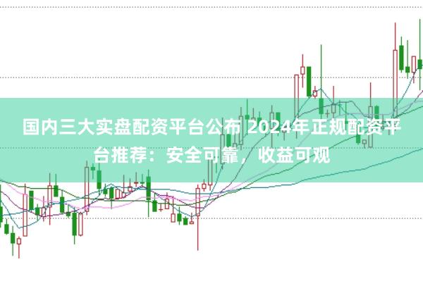 国内三大实盘配资平台公布 2024年正规配资平台推荐：安全可靠，收益可观