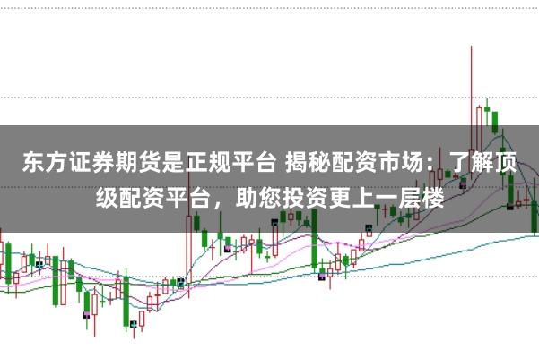 东方证券期货是正规平台 揭秘配资市场：了解顶级配资平台，助您投资更上一层楼
