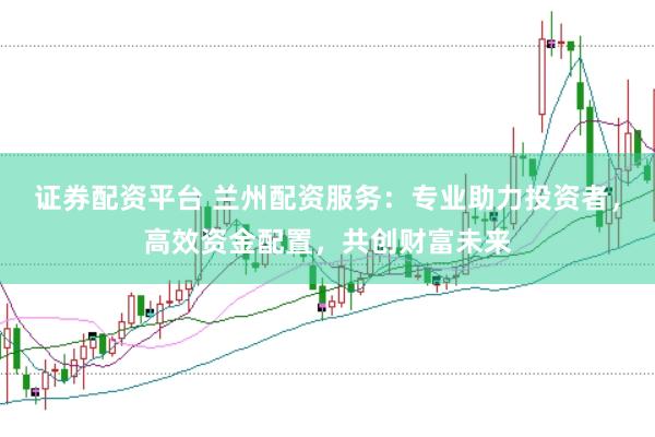 证券配资平台 兰州配资服务：专业助力投资者，高效资金配置，共创财富未来