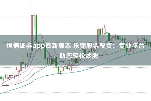 恒信证券app最新版本 乐弼股票配资：专业平台，助您轻松炒股