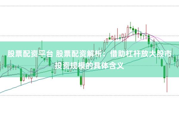 股票配资平台 股票配资解析：借助杠杆放大股市投资规模的具体含义