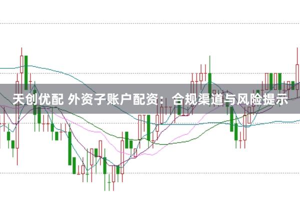 天创优配 外资子账户配资：合规渠道与风险提示