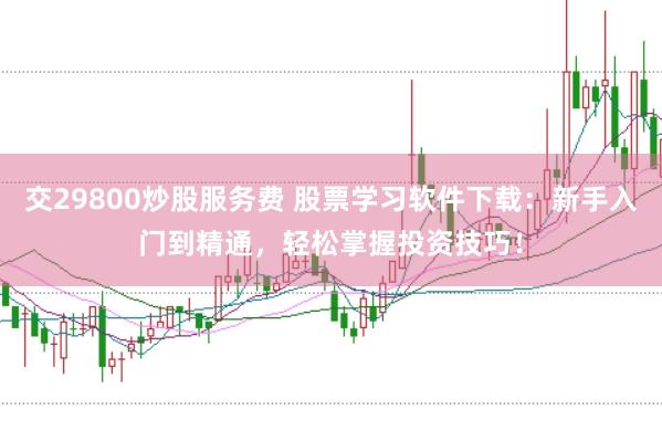 交29800炒股服务费 股票学习软件下载：新手入门到精通，轻松掌握投资技巧！
