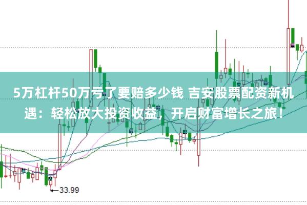 5万杠杆50万亏了要赔多少钱 吉安股票配资新机遇：轻松放大投资收益，开启财富增长之旅！