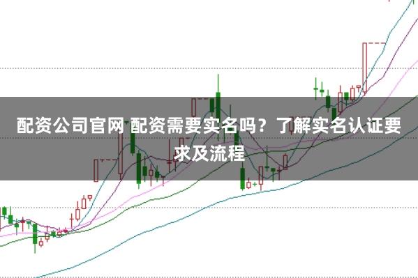 配资公司官网 配资需要实名吗？了解实名认证要求及流程