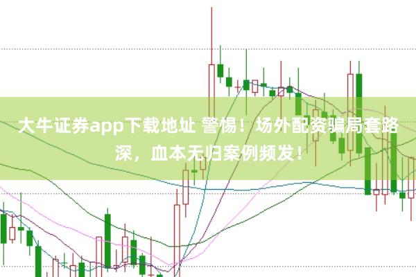 大牛证券app下载地址 警惕！场外配资骗局套路深，血本无归案例频发！