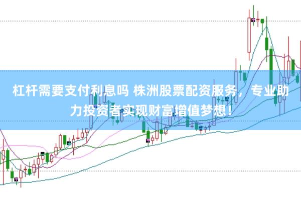 杠杆需要支付利息吗 株洲股票配资服务，专业助力投资者实现财富增值梦想！