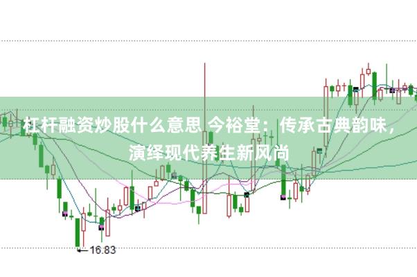 杠杆融资炒股什么意思 今裕堂：传承古典韵味，演绎现代养生新风尚