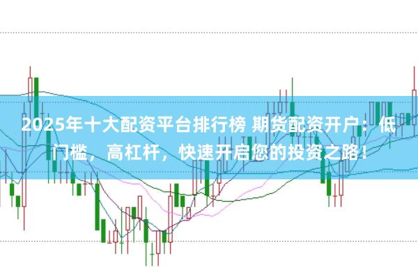 2025年十大配资平台排行榜 期货配资开户：低门槛，高杠杆，快速开启您的投资之路！