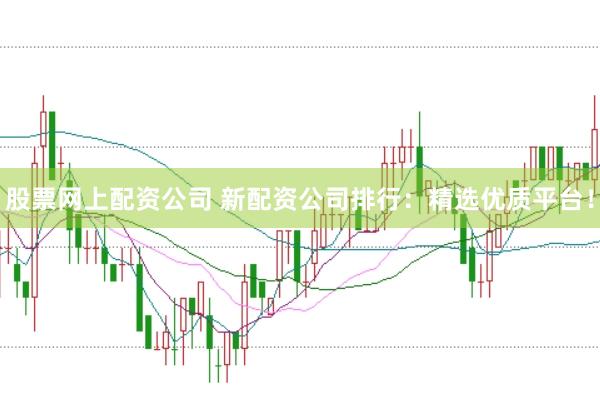 股票网上配资公司 新配资公司排行：精选优质平台！