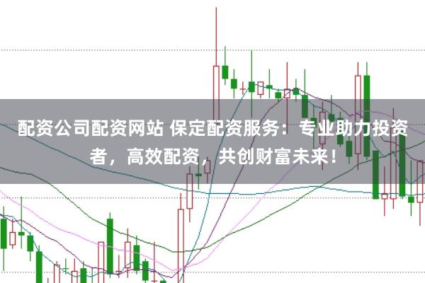 配资公司配资网站 保定配资服务：专业助力投资者，高效配资，共创财富未来！