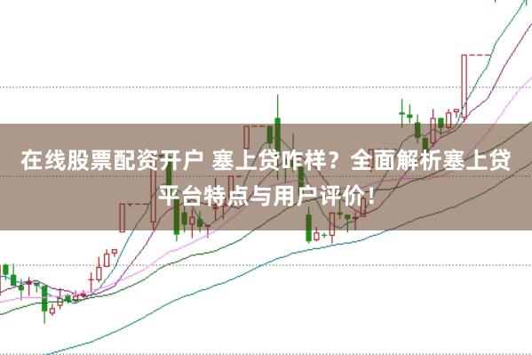 在线股票配资开户 塞上贷咋样?全面解析塞上贷平台特点与用户评价!