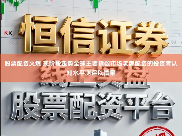 股票配资火爆 现阶段走势全球主要指数市场老牌配资的投资者认知水平测评以情景