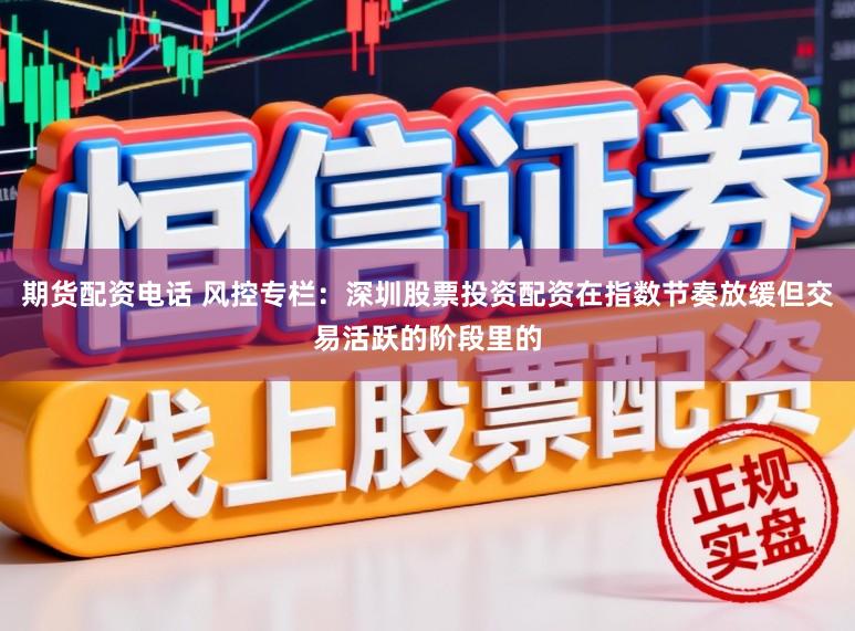 期货配资电话 风控专栏：深圳股票投资配资在指数节奏放缓但交易活跃的阶段里的