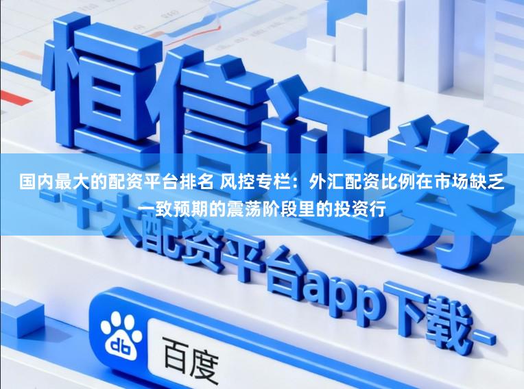 国内最大的配资平台排名 风控专栏：外汇配资比例在市场缺乏一致预期的震荡阶段里的投资行