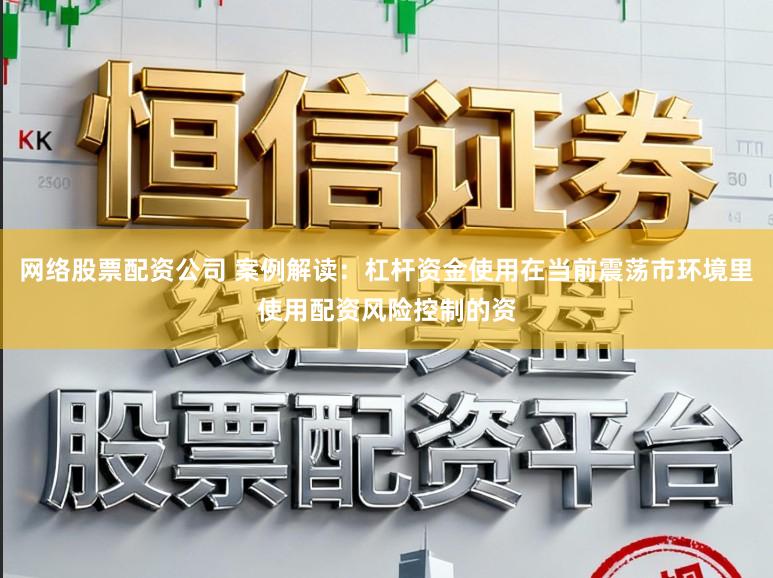 网络股票配资公司 案例解读：杠杆资金使用在当前震荡市环境里使用配资风险控制的资