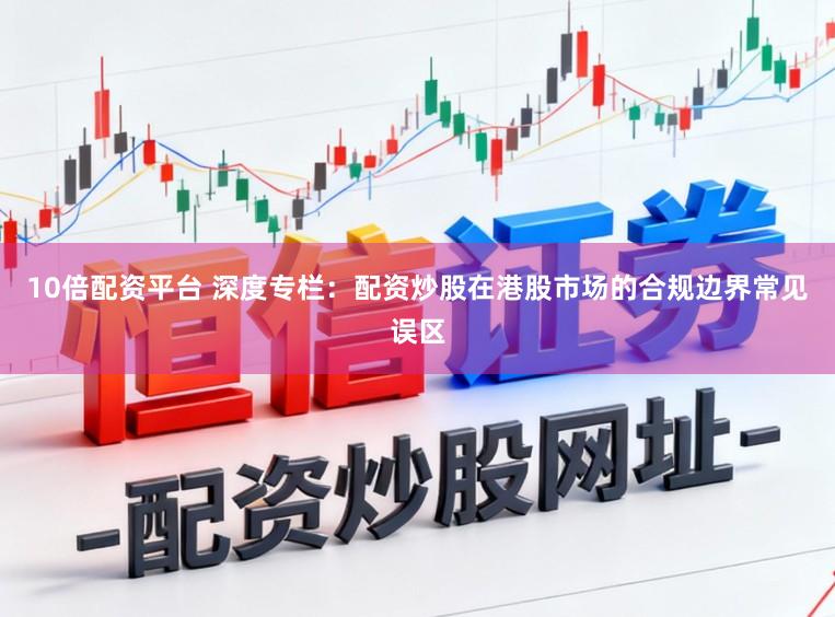 10倍配资平台 深度专栏:配资炒股在港股市场的合规边界常见误区