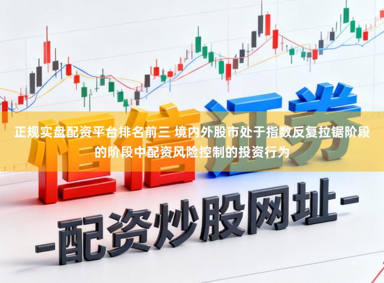 正规实盘配资平台排名前三 境内外股市处于指数反复拉锯阶段的阶段中配资风险控制的投资行为